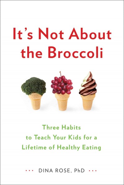 It's not about the broccoli : three habits to teach your kids for a lifetime of healthy eating / Dina Rose, PhD.