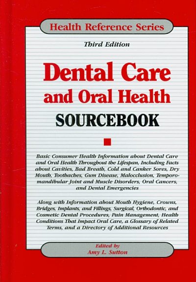 Dental care and oral health sourcebook : basic consumer health information about dental care and oral health throughout the lifespan, including facts about cavities, bad breath, cold and canker sores, dry mouth, toothaches, gum disease, malocclusion, temporomandibular joint and muscle disorders, oral cancers, and dental emergencies : along with information about mouth hygiene, crowns, bridges, implants, and fillings, surgical, orthodontic, and cosmetic dental procedures, pain management, health conditions that impact oral care, a glossary of related terms, and a directory of additional resources.