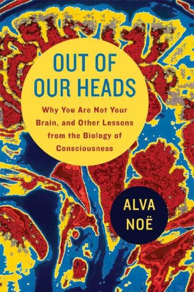 Out of our heads : why you are not your brain, and other lessons from the biology of consciousness / Alva Noë.