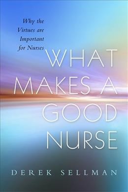 What makes a good nurse : why the virtues are important for nurses / Derek Sellman ; foreword by Alan Cribb.