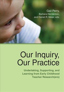 Our inquiry, our practice : undertaking, supporting, and learning from early childhood teacher research(ers) / Gail Perry, Barbara Henderson, and Daniel R. Meier, editors.