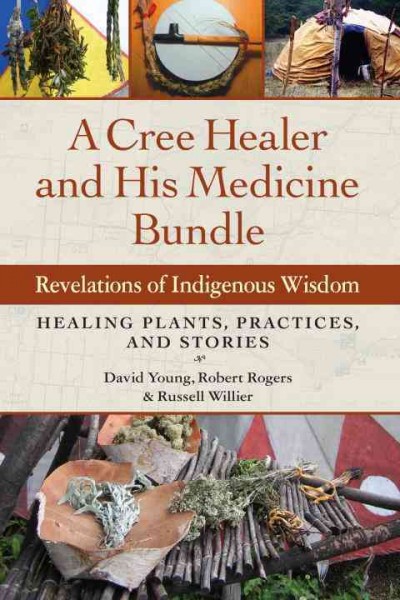 A Cree healer and his medicine bundle : revelations of indigenous wisdom ; healing plants, practices, and stories / David Young, Robert Rogers, and Russell Willier.