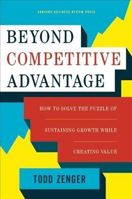 Beyond competitive advantage : how to solve the puzzle of sustaining growth while creating value / Todd Zenger.