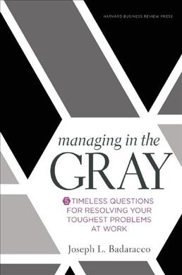 Managing in the gray : 5 timeless questions for resolving your hardest problems at work / Joseph L. Badaracco.