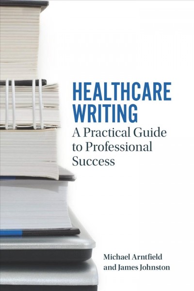 Healthcare writing : a practical guide to professional success / Michael Arntfield and James Johnston.