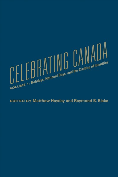 Celebrating Canada. Volume 1, Holidays, national days, and the crafting of identities / edited by Matthew Hayday and Raymond B. Blake.