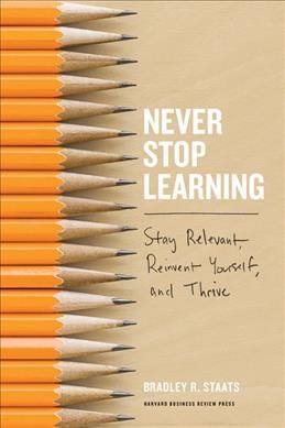 Never stop learning : stay relevant, reinvent yourself, and thrive / Bradley R. Staats.