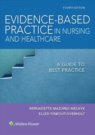 Evidence-based practice in nursing & healthcare : a guide to best practice / Bernadette Mazurek Melnyk, PhD, RN, APRN-CNP, FAANP, FNAP, FAAN, Vice President for Health Promotion, University Chief Wellness Officer, Dean and Professor, College of Nursing, Professor of Pediatrics & Psychiatry, College of Medicine, The Ohio State University, Editor, Worldviews on Evidence-Based Nursing, Ellen Fineout-Overholt, PhD, RN, FNAP, FAAN, Mary Coulter Dowdy Distinguished Professor of Nursing, College of Nursing & Health Sciences, University of Texas at Tyler, Editorial Board, Worldviews on Evidence-Based Nursing, Editorial Board, Research in Nursing & Health.