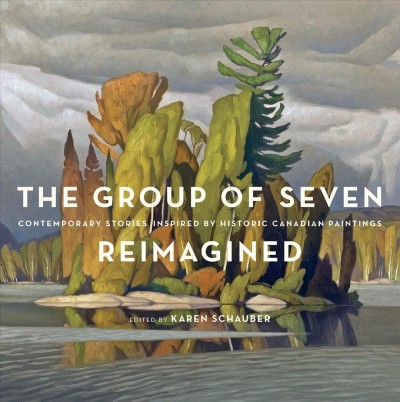 The Group of Seven reimagined : contemporary stories inspired by historic Canadian paintings / edited by Karen Schauber.