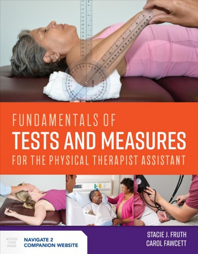 Fundamentals of tests and measures for the physical therapist assistant / Stacie J. Fruth,PT, DHSc, OCS, Professor and Founding Chair, Department of Physical Therapy, Western Michigan University, Kalamazoo,Michigan, Carol Fawcett, MEd,Dean of Allied Health and Emergency Services, Prairie State College, Chicago Heights, Illinois.