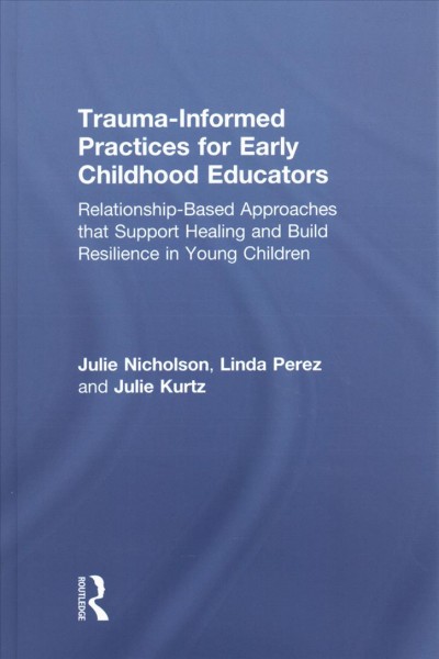 Trauma-informed practices for early childhood educators : relationship-based approaches that support healing and build resilience in young children / Julie Nicholson, Linda Perez, and Julie Kurtz.