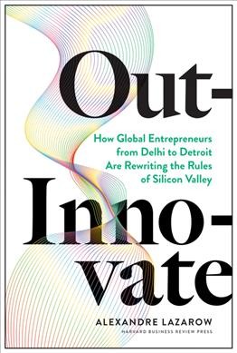 Out-innovate : how global entrepreneurs from Delhi to Detroit are rewriting the rules of Silicon Valley / Alexandre Lazarow.