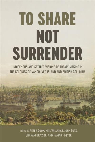 To share, not surrender : Indigenous and settler visions of treaty making in the colonies of Vancouver Island and British Columbia / edited by Peter Cook, Neil Vallence, John Sutton Lutz, Graham Brazier and Hamar Foster.
