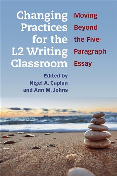 Changing practices for the L2 writing classroom : moving beyond the five-paragraph essay / edited by Nigel A. Caplan and Ann M. Johns.