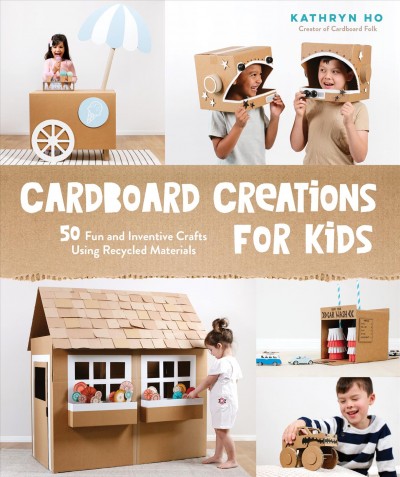 Cardboard creations for kids : 50 fun and inventive crafts using recycled materials / Kathryn Ho, creator of Cardboard Folk.