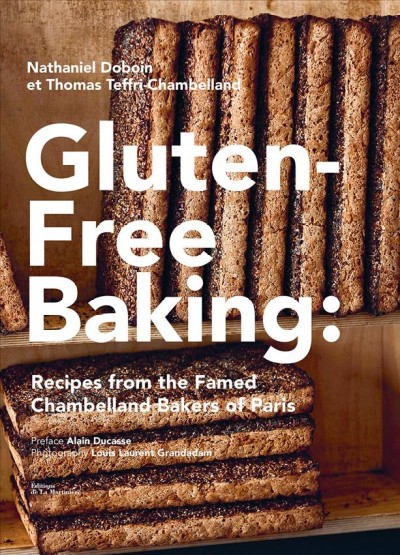 Gluten-free baking : [recipes from the famed Chambelland Bakers of Paris] / Nathaniel Doboin and Thomas Teffri-Chambelland ; photography: Louis Laurent Grandadam ; text: Chae Rin Vincent ; preface: Alain Ducasse ; tasting and recipe decoding: Steve L. Kaplan ; translation: text, Flo Brutton ; recipes, Anne McDowall.