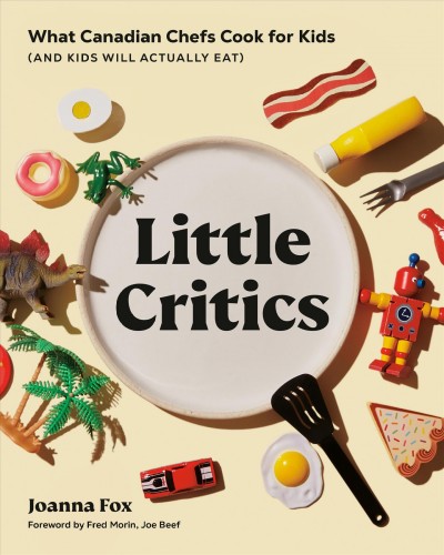 Little critics : what Canadian chefs cook for kids (and kids will actually eat) / Joanna Fox ; foreword by Fred Morin of Joe Beef ; [photography by Dominique Lafond].