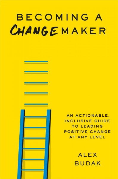 Becoming a changemaker : an actionable, inclusive guide to leading positive change at any level / Alex Budak.