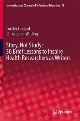 Story, not study : 30 brief lessons to inspire health researchers as writers / Lorelei Lingard, Christopher Watling.