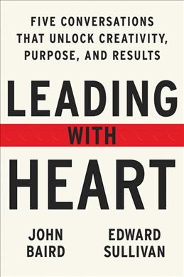 Leading with heart : five conversations that unlock creativity, purpose, and results / John Baird and Edward Sullivan.