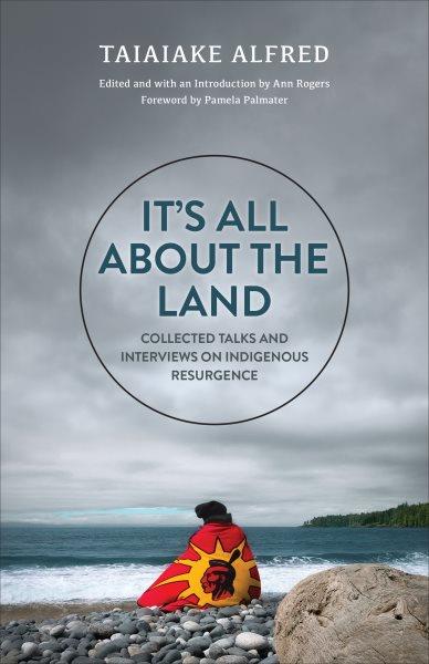 It's all about the land : collected talks and interviews on Indigenous resurgence / Taiaiake Alfred ; edited and with an introduction by Ann Rogers ; foreword by Pamela Palmater.