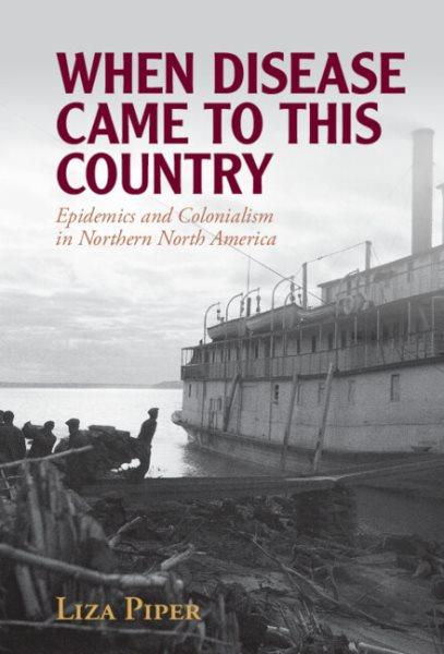 When disease came to this country : epidemics and colonialism in northern North America / Liza Piper.
