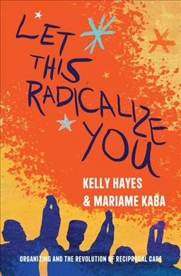 Let this radicalize you : organizing and the revolution of reciprocal care / Kelly Hayes and Mariame Kaba ; foreword by Maya Schenwar ; afterword by Harsha Walia.